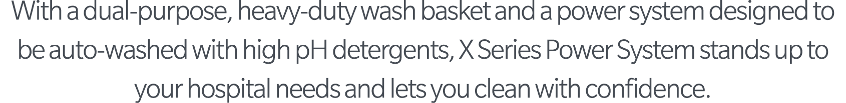 With a dual-purpose, heavy-duty wash basket and a power system designed to be auto-washed with high pH detergents, X    